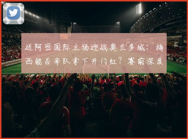 迈阿密国际主场迎战奥兰多城：梅西能否率队拿下开门红？赛前深度分析与战术前瞻