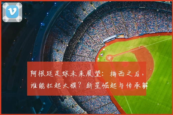 阿根廷足球未来展望:梅西之后,谁能扛起大旗?新星崛起与传承解析