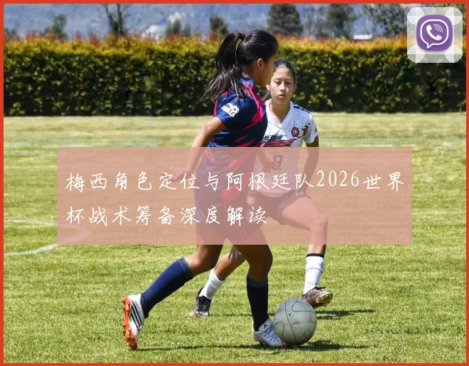 梅西角色定位与阿根廷队2026世界杯战术筹备深度解读